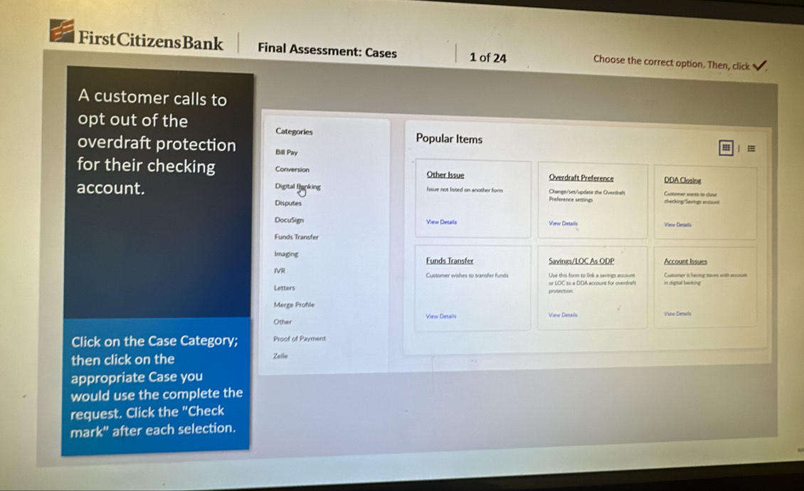 FirstCitizensBank Final Assessment: Cases 1 of 24 Choose the correct option. Then, click 
A customer calls to 
opt out of the Categories | 
Popular Items 
overdraft protection Bili Pay 
for their checking Conversion Other Issue Overdraft Preference DDA Closing 
account. Digital Banking Issue not listed on another form Change/set/update the Overdrsh Customer wares so close 
Preference setting 
Disputes checking/Savings account 
DocuSign View Details View Details Vern Dertas 
Funds Transfer 
Imaging Funds Transfer Savings/LOC As ODP Account Issues 
IVR Customer wishes to transfer funds Use this form to link a savings account Cuttomer is having ioves with accu 
Letters 
Merge Prohle 
View Details 
Other View Details View Detals 
Click on the Case Category; Proof of Payment 
then click on the Zetle 
appropriate Case you 
would use the complete the 
request. Click the "Check 
mark" after each selection.