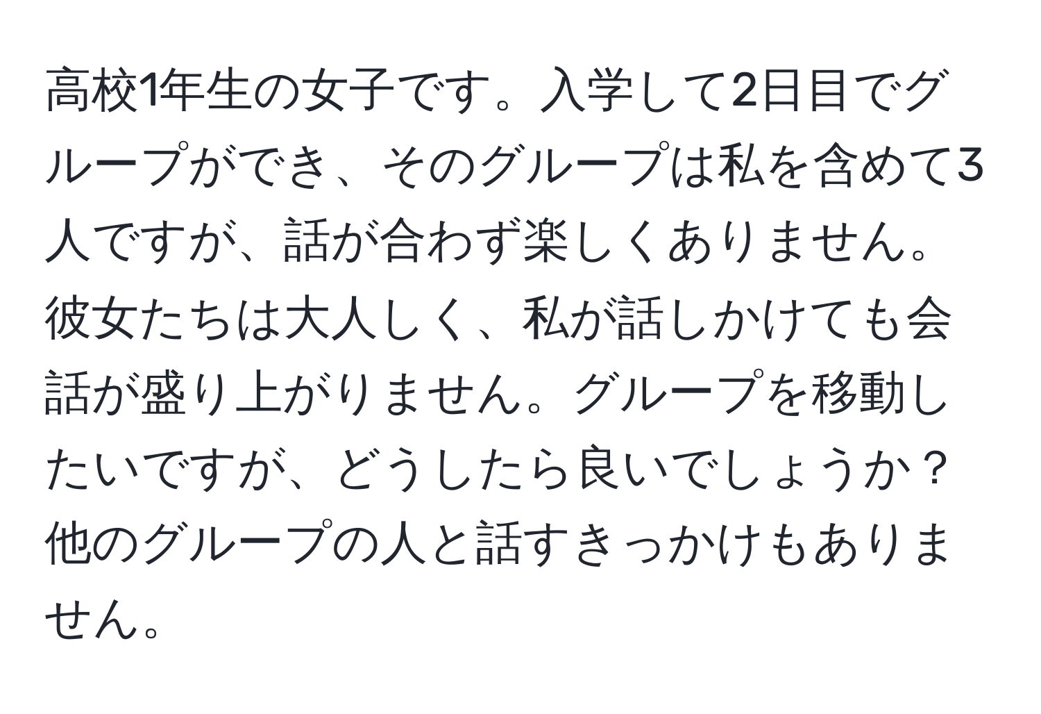 高校1年生の女子です。入学して2日目でグループができ、そのグループは私を含めて3人ですが、話が合わず楽しくありません。彼女たちは大人しく、私が話しかけても会話が盛り上がりません。グループを移動したいですが、どうしたら良いでしょうか？他のグループの人と話すきっかけもありません。