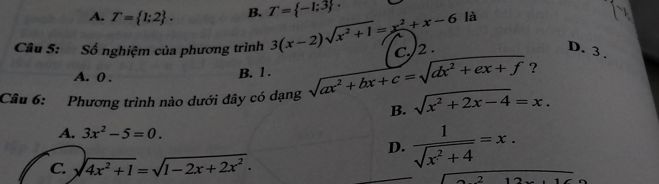 B. T= -1;3 ·
A. T= 1;2. là
3(x-2)sqrt(x^2+1)=x^2+x-6
C./2 .
Câu 5: Số nghiệm của phương trình D. 3.
A. 0.
B. 1.
Câu 6: Phương trình nào dưới đây có dạng
sqrt(ax^2+bx+c)=sqrt(dx^2+ex+f) ?
B. sqrt(x^2+2x-4)=x.
A. 3x^2-5=0.
D.  1/sqrt(x^2+4) =x.
C. sqrt(4x^2+1)=sqrt(1-2x+2x^2).