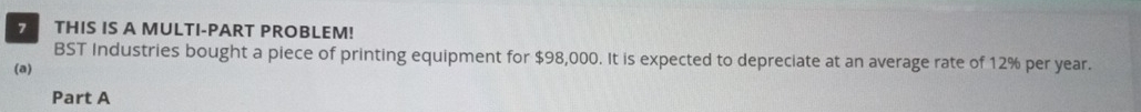 THIS IS A MULTI-PART PROBLEM! 
BST Industries bought a piece of printing equipment for $98,000. It is expected to depreciate at an average rate of 12% per year. 
(a) 
Part A