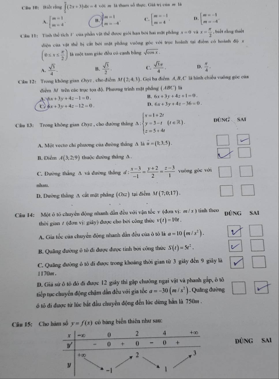 Biết rằng ∈tlimits _0^(m(2x+3)dx=4 với m là tham số thực. Giá trị của m là
A. beginbmatrix) m=1 m=4endarray. . B. beginarrayl m=1 m=-4endarray. . C. beginarrayl m=-1 m=4endarray. . D. beginarrayl m=-1 m=-4endarray. .
Câu 11: Tinh thể tích / của phần vật thể được giới hạn bởi hai mặt phẳng x=0 và x= π /2  , biết rằng thiết
diện của vật thể bị cắt bởi mặt phẳng vuông góc với trục hoành tại điểm có hoành độ x
(0≤ x≤  π /2 ) là một tam giác đều có cạnh bằng sqrt(cos x).
A.  sqrt(3)/4 .  sqrt(3)/2 .  sqrt(3)π /4 . D.  π /4 .
B.
C.
Câu 12: Trong không gian Oxyz , cho điểm M(2;4;3). Gọi ba điểm A, B, C là hình chiếu vuông góc của
điểm M trên các trục tọa độ. Phương trinh mặt phẳng (ABC) là
A 6x+3y+4z-1=0.
B. 6x+3y+4z+1=0.
c 6x+3y+4z-12=0.
D. 6x+3y+4z-36=0.
Câu 13: Trong không gian Oxyz , cho đường thắng Delta :beginarrayl x=1+2t y=3-t z=5+4tendarray. (t∈ R). đúng sai
A. Một vectơ chỉ phương của đường thẳng A là vector u=(1;3;5).
B. Điểm A(3;2;9) thuộc đường thẳng A .
C. Đường thẳng Δ và đường thẳng đ :  (x-3)/-1 = (y+2)/2 = (z-3)/1  vuông góc với □ □
nhau.
D. Đường thắng A cắt mặt phẳng (Oxz) tại điểm M(7;0;17).
□ □
Câu 14: Một ô tô chuyển động nhanh dẫn đều với vận tốc v (đơn vị: m/ s ) tính theo ĐúNG SAi
thời gian / (đơn vị: giây) được cho bởi công thức v(t)=10t.
A. Gia tốc của chuyển động nhanh đần đều của ô tô là a=10(m/s^2). 1 □
B. Quãng đường ô tô đi được được tính bởi công thức S(t)=5t^2. □
C. Quãng đường ô tô đi được trong khoảng thời gian từ 3 giây đến 9 giây là □
1170m .
D. Giả sử ô tô đó đi được 12 giây thì gặp chướng ngại vật và phanh gắp, ô tô
□
tiếp tục chuyển động chậm dần đều với gia tốc a=-30(m/s^2). Quãng đường □ arrow
6 tô đi được từ lúc bắt đầu chuyển động đến lúc dừng hẳn là 750m .
Câu 15: Cho hàm số y=f(x) có bảng biển thiên như sau:
ĐÜNG SAI