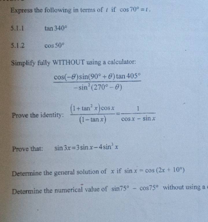 Express the following in terms of t if cos 70°=t. 
5.1.1 tan 340°
5.1.2 cos 50°
Simplify fully WITHOUT using a calculator:
 (cos (-θ )sin (90°+θ )tan 405°)/-sin^2(270°-θ ) 
Prove the identity:  ((1+tan^2x)cos x)/(1-tan x) = 1/cos x-sin x 
Prove that: sin 3x=3sin x-4sin^3x
Determine the general solution of x if sin x=cos (2x+10°)
Determine the numerical value of sin 75°-cos 75° without using a