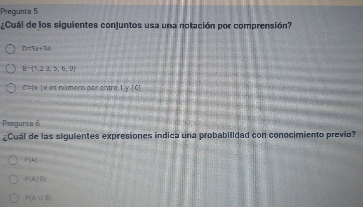 Pregunta 5
¿Cuál de los siguientes conjuntos usa una notación por comprensión?
D=5x+34
B= 1,23,5,6,9
C= x |x es número par entre 1 y 10
Pregunta 6
¿Cuál de las siguientes expresiones indica una probabilidad con conocimiento previo?
P(A)
P(A|B)
P(A∪ B)