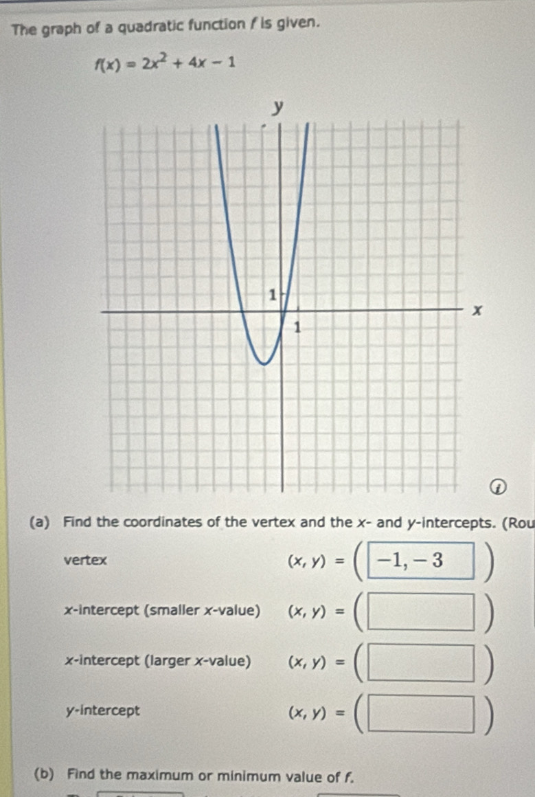 The graph of a quadratic function f is given.
f(x)=2x^2+4x-1
(a) Find the coordinates of the vertex and the x - and y-intercepts. (Rou 
vertex
(x,y)=(□ -1,-3)
x-intercept (smaller x -value) (x,y)=(□ )
x-intercept (larger x -value) (x,y)=(□ )
y-intercept
(x,y)=(□ )
(b) Find the maximum or minimum value of f.