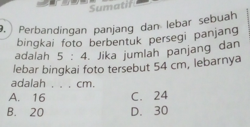 Sumatif
9. Perbandingan panjang dan lebar sebuah
bingkai foto berbentuk persegi panjang
adalah 5:4. Jika jumlah panjang dan
lebar bingkai foto tersebut 54 cm, lebarnya
adalah . . . cm.
A. 16 C. 24
B. 20 D. 30