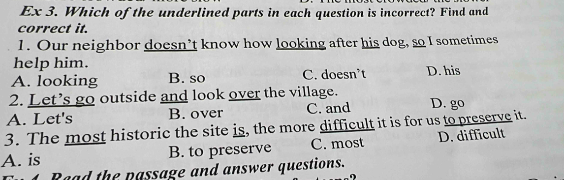 Ex 3. Which of the underlined parts in each question is incorrect? Find and
correct it.
1. Our neighbor doesn’t know how looking after his dog, so I sometimes
help him.
A. looking B. so C. doesn’t D. his
2. Let’s go outside and look over the village.
A. Let's B. over C. and
D. go
3. The most historic the site is, the more difficult it is for us to preserve it.
A. is B. to preserve C. most D. difficult
Raad the passage and answer questions.