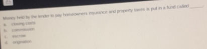 =
Money held by the lender to pay homeowners insurance and property taxes is put in a fund called_ .
a. closing costs
b commission
c esctow
d origination