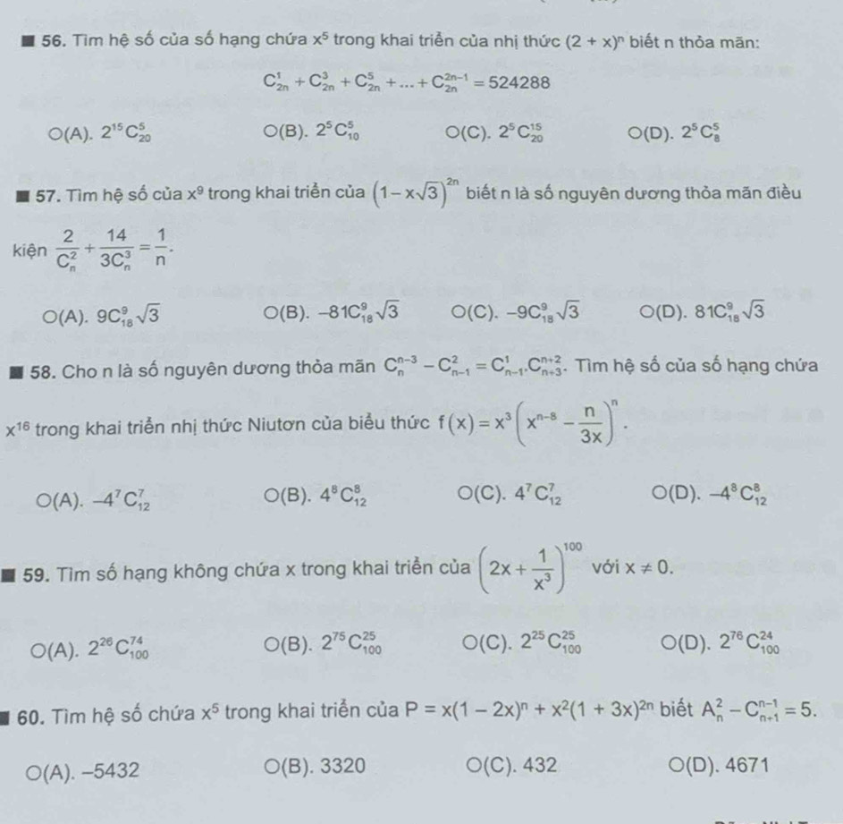 Tìm hệ số của số hạng chứa x^5 trong khai triển của nhị thức (2+x)^n biết n thỏa mãn:
C_(2n)^1+C_(2n)^3+C_(2n)^5+...+C_(2n)^(2n-1)=524288
O(A ).2^(15)C_(20)^5 O(B).2^5C_(10)^5 O(C).2^5C_(20)^(15) O(D).2^5C_8^(5
57. Tìm hệ số của x^9) trong khai triển của (1-xsqrt(3))^2n biết n là số nguyên dương thỏa mãn điều
kiện frac 2(C_n)^2+frac 14(3C_n)^3= 1/n .
O(A).9C_(18)^9sqrt(3) (B). -81C_(18)^9sqrt(3) O(C).-9C_(18)^9sqrt(3) O(D).81C_(18)^9sqrt(3)
58. Cho n là số nguyên dương thỏa mãn C_n^((n-3)-C_(n-1)^2=C_(n-1)^1.C_(n+3)^(n+2). Tìm hệ số của số hạng chứa
x^16) trong khai triển nhị thức Niutơn của biểu thức f(x)=x^3(x^(n-s)- n/3x )^n.
O(A).-4^7C_(12)^7 (B). 4^8C_(12)^8 )(( C). 4^7C_(12)^7 O(D).-4^8C_(12)^8
59. Tìm số hạng không chứa x trong khai triển của (2x+ 1/x^3 )^100 với x!= 0.
O(A . 2^(26)C_(100)^(74) O(E ). 2^(75)C_(100)^(25) O(C).2^(25)C_(100)^(25) O(D).2^(76)C_(100)^(24)
60. Tìm hệ số chứa x^5 trong khai triển của P=x(1-2x)^n+x^2(1+3x)^2n biết A_n^2-C_(n+1)^(n-1)=5.
(A). - -5432 (B). 3320 O(C) 432 O(D). 4671