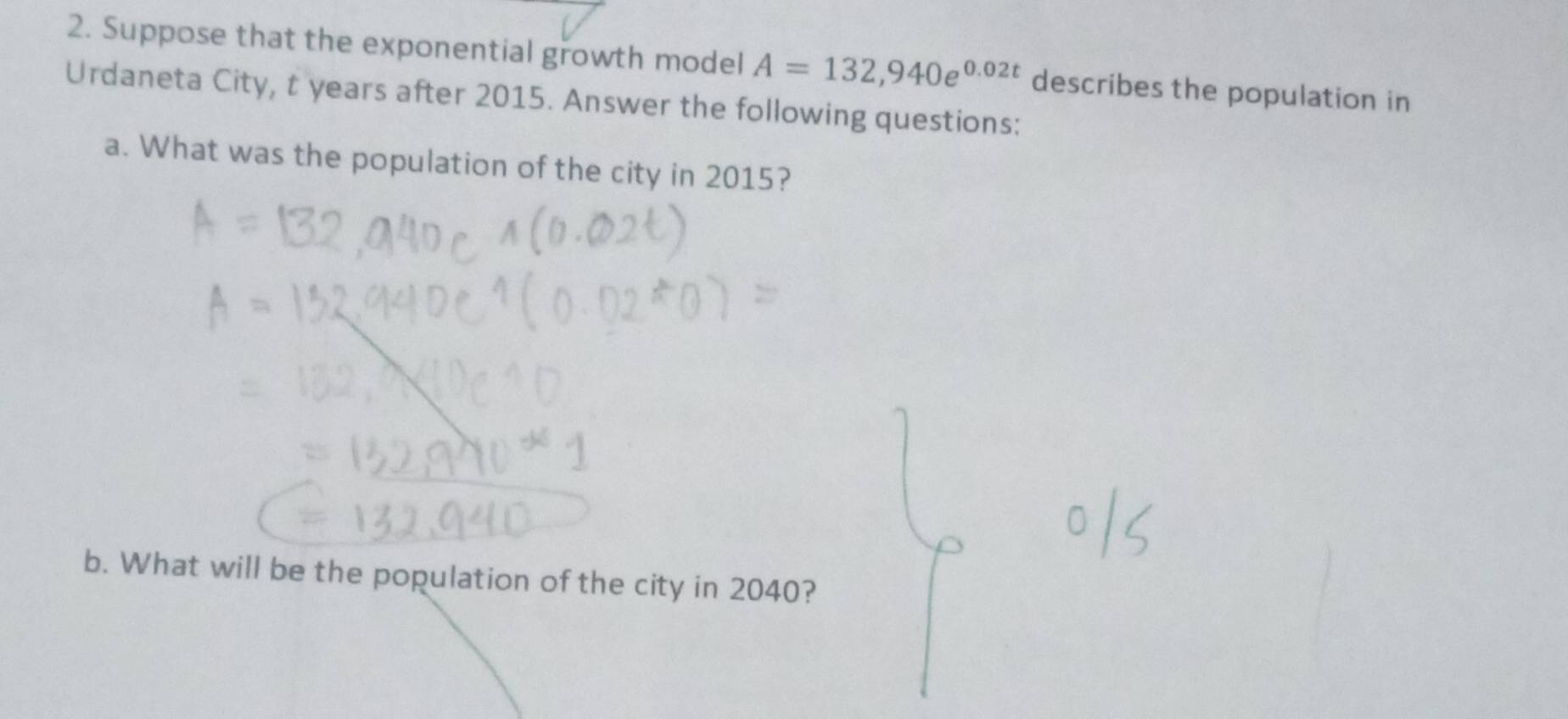 Suppose that the exponential growth model A=132,940e^(0.02t) describes the population in 
Urdaneta City, t years after 2015. Answer the following questions: 
a. What was the population of the city in 2015? 
b. What will be the population of the city in 2040?