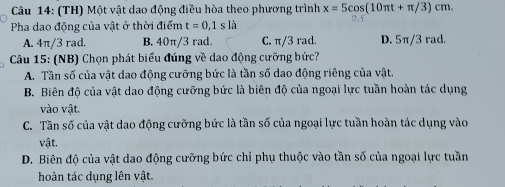 (TH) Một vật dao động điều hòa theo phương trình x=5cos (10π t+π /3)cm. 
Pha dao động của vật ở thời điểm t=0,1sla
A. 4π/3 rad. B. 40π/3 rad. C. π/3 rad. D. 5π/3 rad.
Câu 15: (NB) Chọn phát biểu đúng về dao động cưỡng bức?
A. Tần số của vật dao động cưỡng bức là tần số dao động riêng của vật.
B. Biên độ của vật dao động cưỡng bức là biên độ của ngoại lực tuần hoàn tác dụng
vào vật.
C. Tần số của vật dao động cưỡng bức là tần số của ngoại lực tuần hoàn tác dụng vào
vật.
D. Biên độ của vật dao động cưỡng bức chỉ phụ thuộc vào tần số của ngoại lực tuần
hoàn tác dụng lên vật.