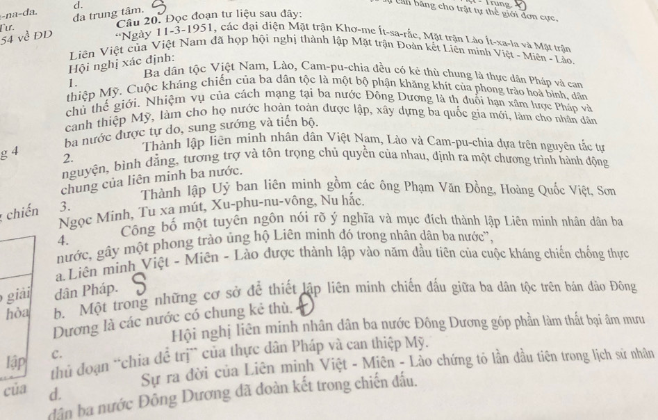 a-da. d.
* Trung.
C ụ Can băng cho trật tự thế giới đơn cực,
Câu 20. Đọc đoạn tư liệu sau đây:
Γur. đa trung tâm.
*Ngày 11-3-1951, các đại diện Mặt trận Khơ-me Ít-sa-rắc, Mặt trận Lào Ít-xa-la và Mặt trận
Liên Việt của Việt Nam đã họp hội nghị thành lập Mặt trận Đoàn kết Liên minh Việt - Miên - Lào.
Hội nghị xác định:
Ba dân tộc Việt Nam, Lào, Cam-pu-chia đều có kẻ thù chung là thực dân Pháp và can
1.
thiệp Mỹ. Cuộc kháng chiến của ba dân tộc là một bộ phận khăng khít của phong trào hoà bình, dân
chủ thế giới. Nhiệm vụ của cách mạng tại ba nước Đông Dương là th đuổi hạn xâm lược Pháp và
canh thiệp Mỹ, làm cho họ nước hoàn toàn được lập, xây dựng ba quốc gia mới, làm cho nhân dân
ba nước được tự do, sung sướng và tiến bộ.
Thành lập liên minh nhân dân Việt Nam, Lào và Cam-pu-chia dựa trên nguyên tắc tự
g 4 2.
nguyện, bình đằng, tương trợ và tôn trọng chủ quyền của nhau, định ra một chương trình hành động
chung của liên minh ba nước.
Thành lập Uỷ ban liên minh gồm các ông Phạm Văn Đồng, Hoàng Quốc Việt, Sơn
Ngọc Minh, Tu xa mút, Xu-phu-nu-vông, Nu hắc.
; chiến 3.
Công bố một tuyên ngôn nói rõ ý nghĩa và mục đích thành lập Liên minh nhân dân ba
4.
nước, gây một phong trào ủng hộ Liên minh đó trong nhân dân ba nước'',
aLiên minh Việt - Miên - Lào được thành lập vào năm đầu tiên của cuộc kháng chiến chống thực
giải dân Pháp.
hòa b. Một trong những cơ sở để thiết lập liên minh chiến đấu giữa ba dân tộc trên bán đảo Đông
Dương là các nước có chung kẻ thù.
Hội nghị liên minh nhân dân ba nước Đông Dương góp phần làm thất bại âm mưu
lập thủ đoạn “chia để trị` của thực dân Pháp và can thiệp Mỹ.
C.
Sự ra đời của Liên minh Việt - Miên - Lảo chứng tó lần đầu tiên trong lịch sử nhân
của d.
dân ba nước Đông Dương đã doàn kết trong chiến đấu.