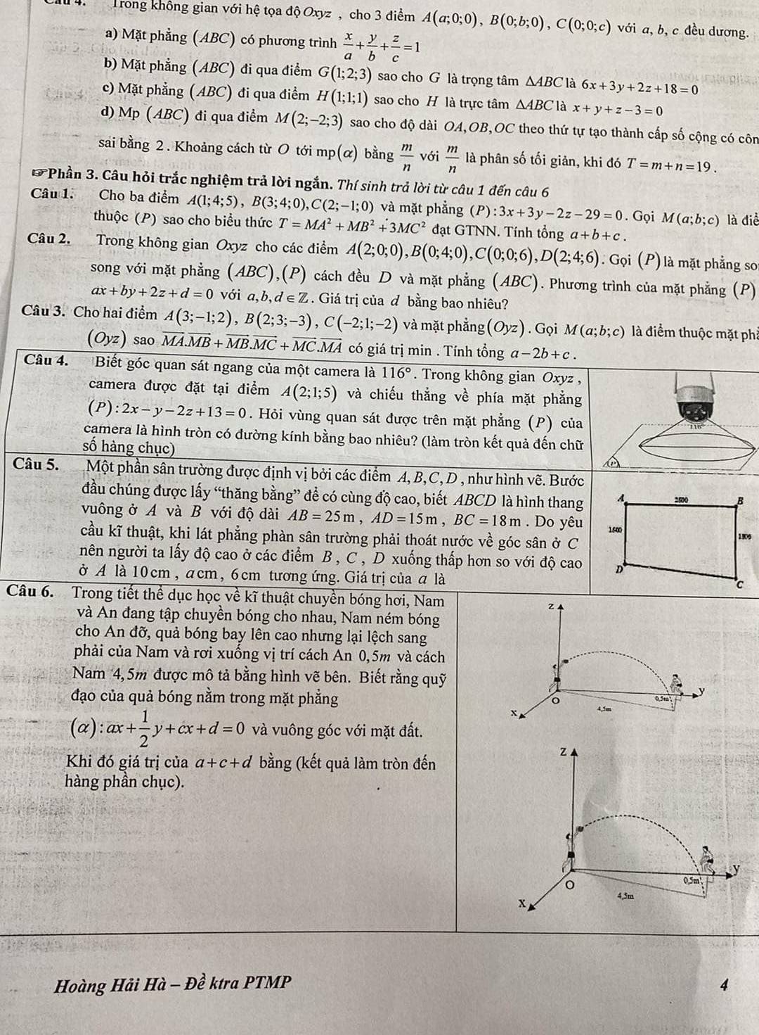 Trong không gian với hệ tọa độ Oxyz , cho 3 điểm A(a;0;0),B(0;b;0),C(0;0;c) với a, b, c đều dương.
a) Mặt phẳng (ABC) có phương trình  x/a + y/b + z/c =1
b) Mặt phẳng (ABC) đi qua điểm G(1;2;3) sao cho G là trọng tâm △ ABC là 6x+3y+2z+18=0
c) Mặt phẳng (ABC) đi qua điểm H(1;1;1) sao cho H là trực tâm △ ABC là x+y+z-3=0
d) Mp (ABC) đi qua điểm M(2;-2;3) sao cho độ dài OA,OB,OC theo thứ tự tạo thành cấp số cộng có côn
sai bằng 2. Khoảng cách từ O tới mp(α) bing m/n  với  m/n  là phân số tối giản, khi đó T=m+n=19.
* Phần 3. Câu hỏi trắc nghiệm trả lời ngắn. Thí sinh trả lời từ câu 1 đến câu 6
Câu 1. Cho ba điểm A(1;4;5),B(3;4;0),C(2;-1;0) và mặt phẳng a P :3x+3y-2z-29=0. Gọi M(a;b;c) là điể
thuộc (P) sao cho biểu thức T=MA^2+MB^2+3MC^2 đạt GTNN. Tính tổng a+b+c.
Câu 2. Trong không gian Oxyz cho các điểm A(2;0;0),B(0;4;0),C(0;0;6),D(2;4;6). Gọi (P) là mặt phẳng so
song với mặt phẳng (ABC),(P) cách đều D và mặt phẳng (ABC). Phương trình của mặt phẳng (P)
ax+by+2z+d=0 với a,b,d ∈Z . Giá trị của d bằng bao nhiêu?
Câu 3. Cho hai điểm A(3;-1;2),B(2;3;-3),C(-2;1;-2) và mặt phẳng (Oyz). Gọi M(a;b;c) là điểm thuộc mặt phả
(Oyz) sao vector MA.vector MB+vector MB.vector MC+vector MC.vector MA có giá trị min . Tính tổng a-2b+c.
Câu 4. Biết góc quan sát ngang của một camera là 116°. Trong không gian Oxyz ,
camera được đặt tại điểm A(2;1;5) và chiếu thẳng về phía mặt phẳng
(P):2x-y-2z+13=0. Hỏi vùng quan sát được trên mặt phẳng (P) của
camera là hình tròn có đường kính bằng bao nhiêu? (làm tròn kết quả đến chữ
số hàng chục)
Câu 5.  Một phần sân trường được định vị bởi các điểm A, B,C,D , như hình vẽ. Bước
đầu chúng được lấy “thăng bằng” để có cùng độ cao, biết ABCD là hình thang
vuông ở A và B với độ dài AB=25m,AD=15m,BC=18m. Do yêu
cầu kĩ thuật, khi lát phẳng phàn sân trường phải thoát nước về góc sân ở C
nên người ta lấy độ cao ở các điểm B , C , D xuống thấp hơn so với độ cao
ở A là 10 cm, a cm , 6 cm tương ứng. Giá trị của a là
Câu 6. Trong tiết thể dục học về kĩ thuật chuyền bóng hơi, Nam
z
và An đang tập chuyền bóng cho nhau, Nam ném bóng
cho An đỡ, quả bóng bay lên cao nhưng lại lệch sang
phải của Nam và rơi xuống vị trí cách An 0,5m và cách
Nam 4, 5m được mô tả bằng hình vẽ bên. Biết rằng quỹ
đạo của quả bóng nằm trong mặt phẳng
。 0.5m y
x 4,5m
(alpha ):ax+ 1/2 y+cx+d=0 và vuông góc với mặt đất.
Khi đó giá trị của a+c+d bằng (kết quả làm tròn đến
z
hàng phần chục).
A
y
0.5m
x
4,5m
Hoàng Hải Hà - Đề ktra PTMP 4