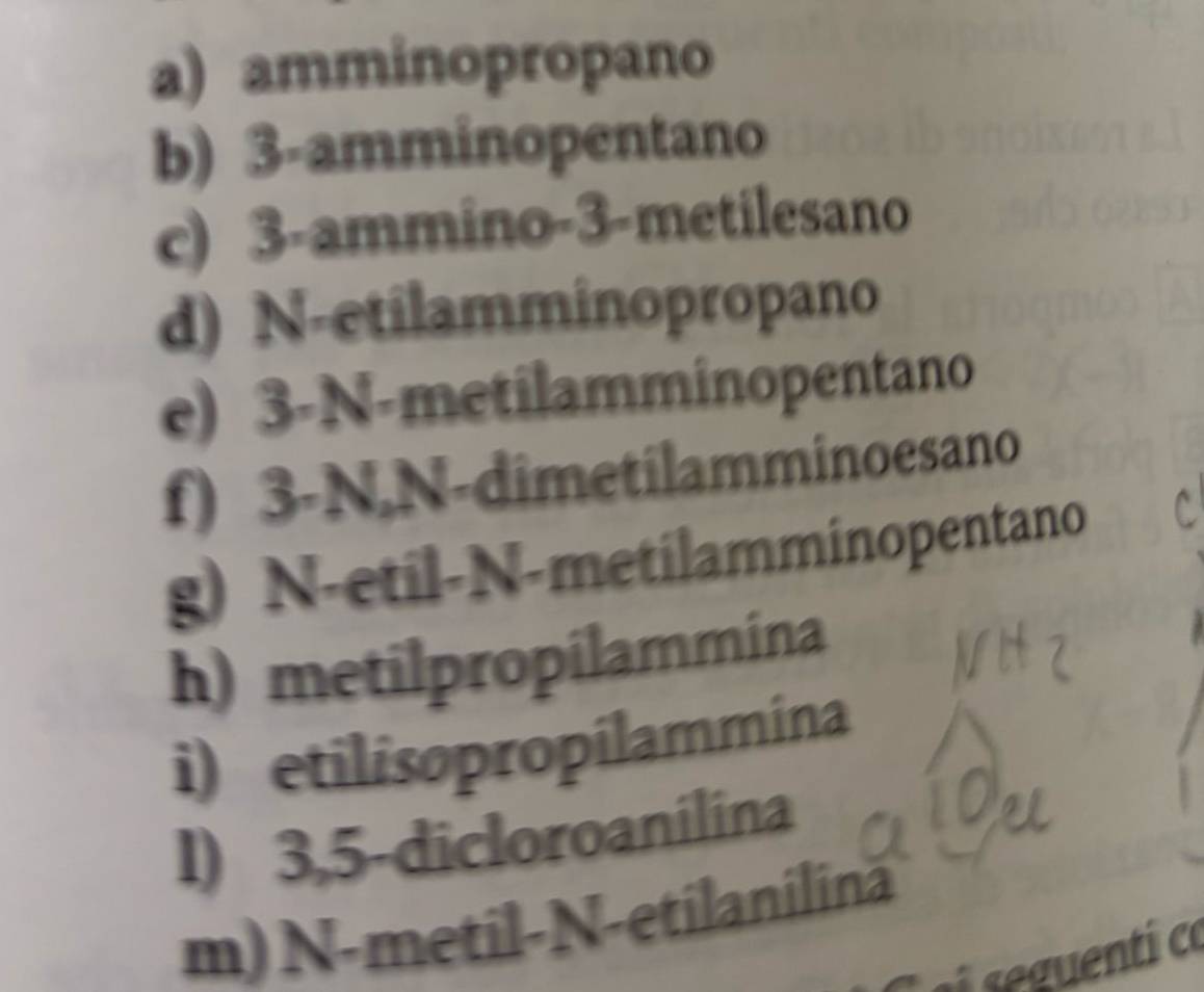 a) amminopropano
b) 3 -amminopentano
c) 3 -ammino -3 -metilesano
d) N-etilamminopropano
e) 3-N -metilamminopentano
f) 3-N,N-dimetilamminoesano
g) N-etil-N-metilamminopentano
h) metilpropilammina
i) etilisopropilammina
I) 3,5 -dicloroanilina
m) N-metil-N-etilanilină