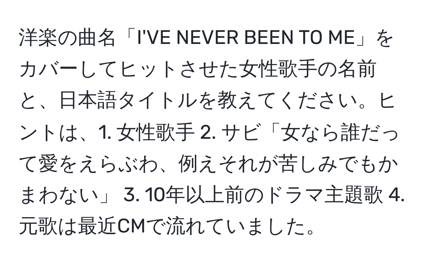 洋楽の曲名「I'VE NEVER BEEN TO ME」をカバーしてヒットさせた女性歌手の名前と、日本語タイトルを教えてください。ヒントは、1. 女性歌手 2. サビ「女なら誰だって愛をえらぶわ、例えそれが苦しみでもかまわない」 3. 10年以上前のドラマ主題歌 4. 元歌は最近CMで流れていました。