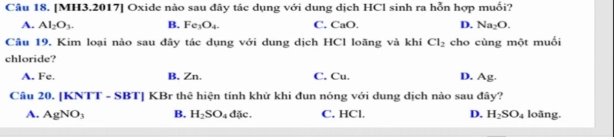 [MH3.2017] Oxide nào sau đây tác dụng với dung dịch HCl sinh ra hỗn hợp muối?
A. Al_2O_3. B. Fe_3O_4. C. CaO. D. Na_2O. 
Câu 19. Kim loại nào sau đây tác dụng với dung dịch HCl loãng và khí Cl_2 cho cùng một muối
chloride?
A. Fe. B. Zn. C. Cu. D. Ag.
Câu 20. [KNTT - SBT] KBr thê hiện tính khử khi đun nóng với dung dịch nào sau đây?
A. AgNO_3 B. H_2SO_4 dac C. HCl. D. H_2SO_4 loãng.