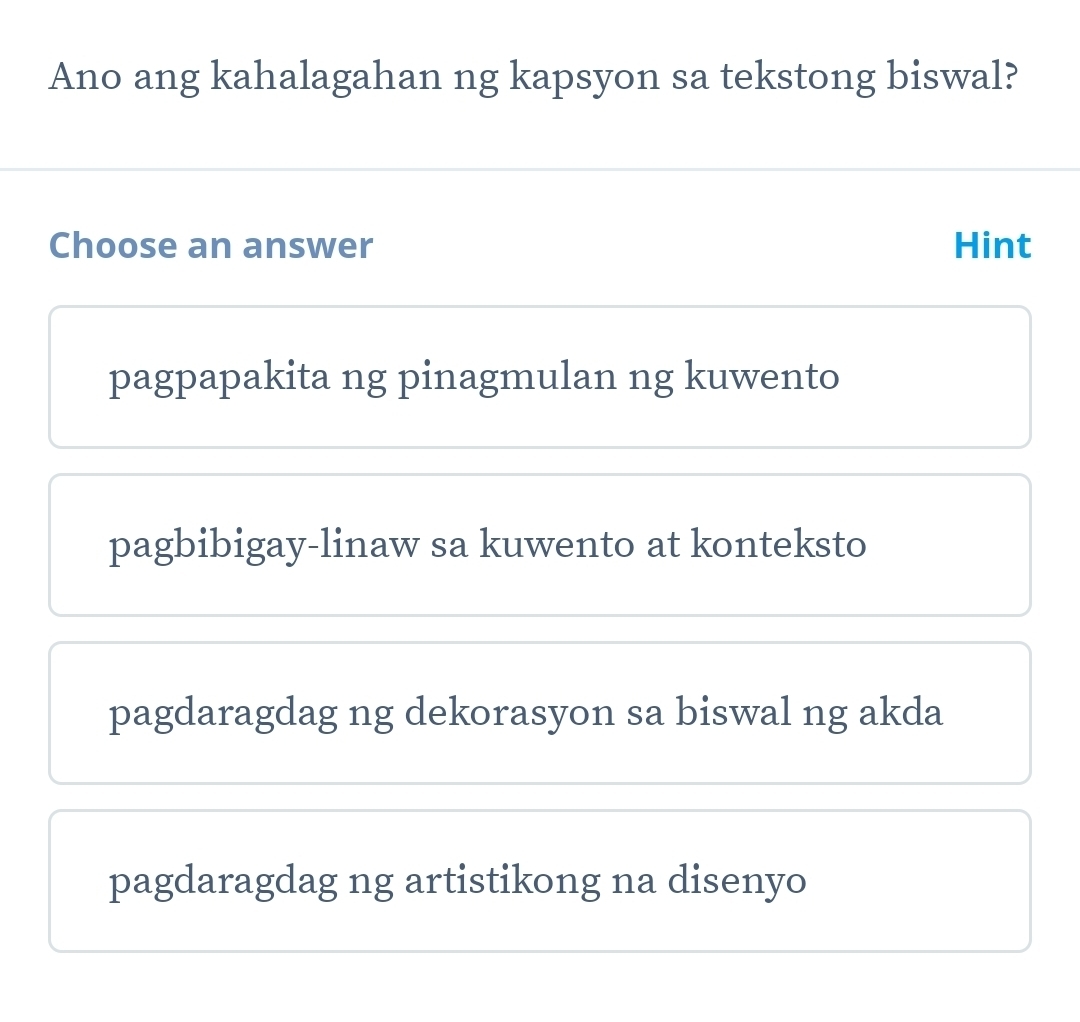 Ano ang kahalagahan ng kapsyon sa tekstong biswal?
Choose an answer Hint
pagpapakita ng pinagmulan ng kuwento
pagbibigay-linaw sa kuwento at konteksto
pagdaragdag ng dekorasyon sa biswal ng akda
pagdaragdag ng artistikong na disenyo