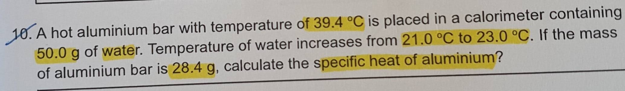 A hot aluminium bar with temperature of 39.4°C is placed in a calorimeter containing
50.0 g of water. Temperature of water increases from 21.0°C to 23.0°C. If the mass 
of aluminium bar is 28.4 g, calculate the specific heat of aluminium?