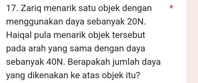 Zariq menarik satu objek dengan ₹* 
menggunakan daya sebanyak 20N. 
Haiqal pula menarik objek tersebut 
pada arah yang sama dengan daya 
sebanyak 40N. Berapakah jumlah daya
yang dikenakan ke atas objek itu?