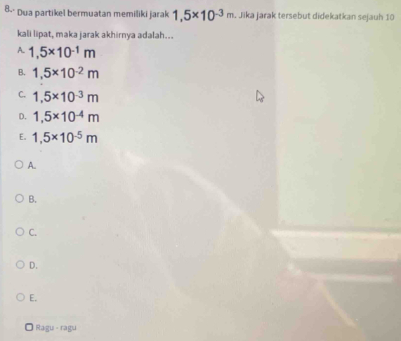 8-· Dua partikel bermuatan memiliki jarak 1,5* 10^(-3m). Jika jarak tersebut didekatkan sejauh 10
kali lipat, maka jarak akhirnya adalah...
A. 1,5* 10^(-1)m
B. 1,5* 10^(-2)m
C. 1,5* 10^(-3)m
D. 1,5* 10^(-4)m
E. 1,5* 10^(-5)m
A.
B.
C.
D.
E.
Ragu - ragu