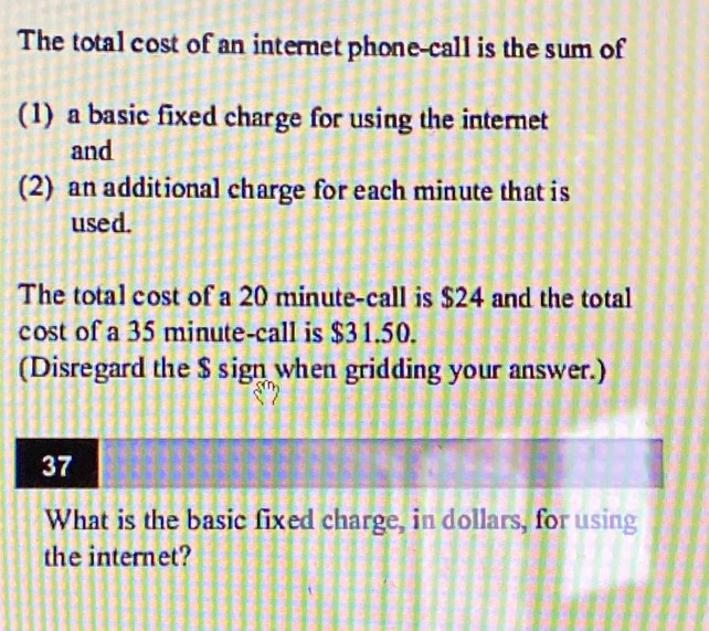 The total cost of an internet phone-call is the sum of 
(1) a basic fixed charge for using the internet 
and 
(2) an additional charge for each minute that is 
used. 
The total cost of a 20 minute -call is $24 and the total 
cost of a 35 minute -call is $31.50. 
(Disregard the $ sign when gridding your answer.) 
37 
What is the basic fixed charge, in dollars, for using 
the internet?