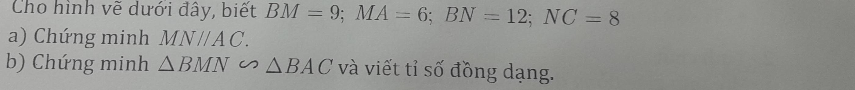 Cho hình vẽ dưới đây, biết BM=9; MA=6; BN=12; NC=8
a) Chứng minh MNparallel AC. 
b) Chứng minh △ BMN∽ △ BAC và viết tỉ số đồng dạng.