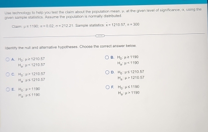 Use technology to help you test the claim about the population mean, μ, at the given level of significance, α, using the
given sample statistics. Assume the population is normally distributed.
Claim mu ≤ 1190; alpha =0.02; sigma =212.21. Sample statistics: x=1210.57, n=300
lidentify the nuli and alternative hypotheses. Choose the correct answer below
A H_0:mu ≥ 1210.57
B. H_0:mu ≥ 1190
H_a:mu <1210.57
H_a:mu <1190</tex>
C. H_n:mu >1210.57
D. H_0:mu ≤ 1210.57
H_a:mu ≤ 1210.67
H_a:mu >1210.57
E. H_0:mu >1190
F. H_0:mu ≤ 1190
H_2:mu ≤ 1190
H_a:mu >1190