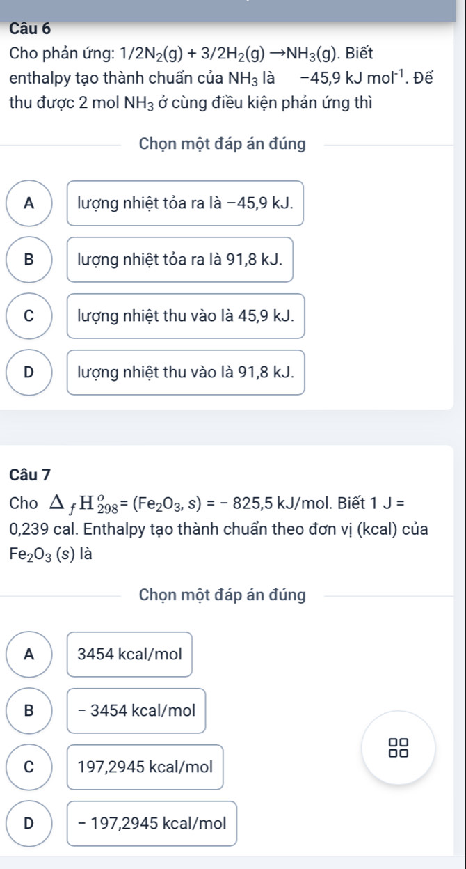 Cho phản ứng: 1/2N_2(g)+3/2H_2(g)to NH_3(g). Biết
enthalpy tạo thành chuẩn của NH_3 là -45, 9kJmol^(-1). Để
thu được 2 mol NH_3 ở cùng điều kiện phản ứng thì
Chọn một đáp án đúng
A lượng nhiệt tỏa ra là −45, 9 kJ.
B lượng nhiệt tỏa ra là 91,8 kJ.
C lượng nhiệt thu vào là 45,9 kJ.
D lượng nhiệt thu vào là 91,8 kJ.
Câu 7
Cho △ _fH_(298)^o=(Fe_2O_3,s)=-825,5kJ/mo I. Biết 1J=
0,239 cal. Enthalpy tạo thành chuẩn theo đơn vị (kcal) của
Fe_2O_3(s) là
Chọn một đáp án đúng
A 3454 kcal/mol
B - 3454 kcal/mol
□□
□□
C 197,2945 kcal/mol
D - 197,2945 kcal/mol