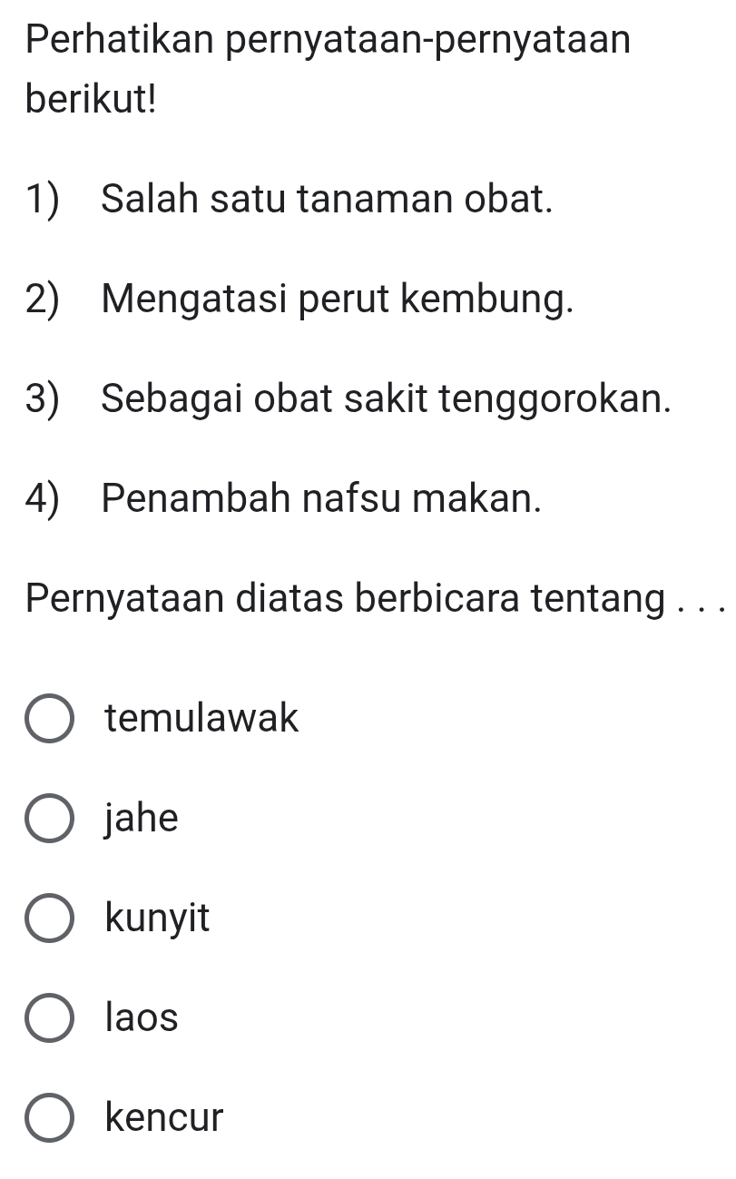 Perhatikan pernyataan-pernyataan
berikut!
1) Salah satu tanaman obat.
2) Mengatasi perut kembung.
3) Sebagai obat sakit tenggorokan.
4) Penambah nafsu makan.
Pernyataan diatas berbicara tentang . . .
temulawak
jahe
kunyit
laos
kencur