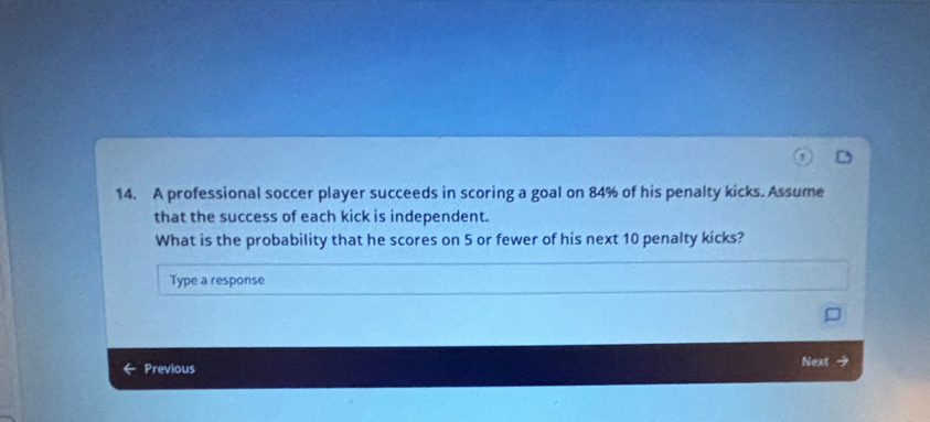 A professional soccer player succeeds in scoring a goal on 84% of his penalty kicks. Assume 
that the success of each kick is independent. 
What is the probability that he scores on 5 or fewer of his next 10 penalty kicks? 
Type a response 
Previous Next →