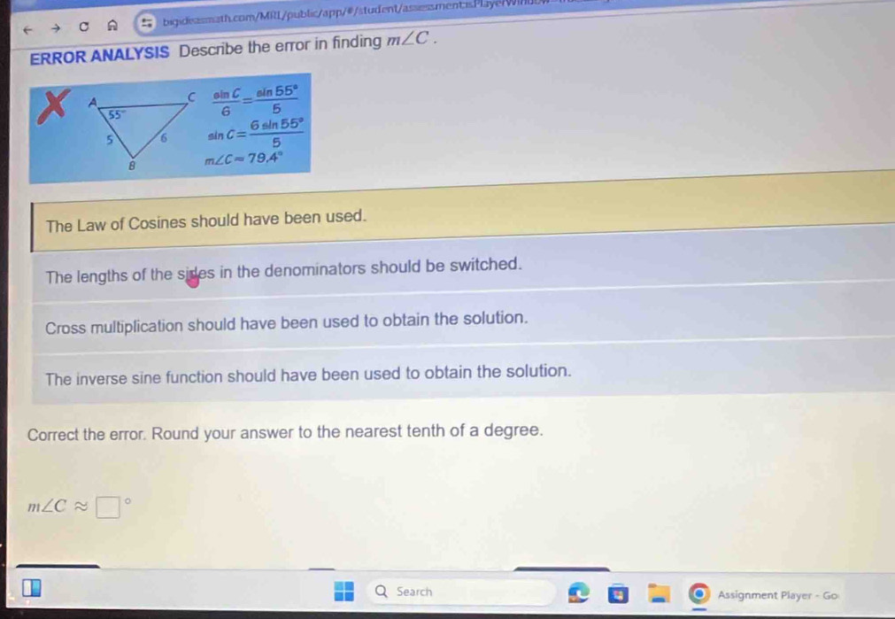 ERROR ANALYSIS Describe the error in finding m∠ C.
 sin C/6 = sin 55°/5 
sin C= 6sin 55°/5 
m∠ C=79.4°
The Law of Cosines should have been used.
The lengths of the sides in the denominators should be switched.
Cross multiplication should have been used to obtain the solution.
The inverse sine function should have been used to obtain the solution.
Correct the error. Round your answer to the nearest tenth of a degree.
m∠ Capprox □°
Search Assignment Player - Go