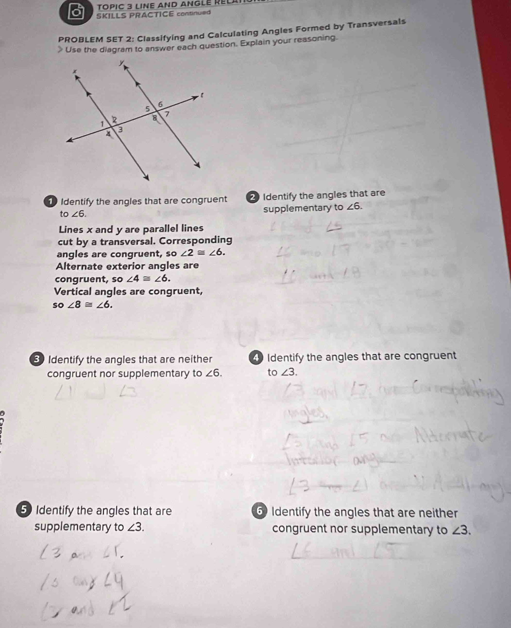 TOPIC 3 LINE AND ANGLE RELAT 
SKILLS PRACTICE continued 
PROBLEM SET 2: Classifying and Calculating Angles Formed by Transversals 
》 Use the diagram to answer each question. Explain your reasoning. 
Identify the angles that are congruent 2 Identify the angles that are 
to ∠ 6. supplementary to ∠ 6. 
Lines x and y are parallel lines 
cut by a transversal. Corresponding 
angles are congruent, so ∠ 2≌ ∠ 6. 
Alternate exterior angles are 
congruent, so ∠ 4≌ ∠ 6. 
Vertical angles are congruent, 
so ∠ 8≌ ∠ 6. 
3 Identify the angles that are neither 4 Identify the angles that are congruent 
congruent nor supplementary to ∠ 6. to ∠ 3. 
5 Identify the angles that are 6 Identify the angles that are neither 
supplementary to ∠ 3. congruent nor supplementary to ∠ 3.