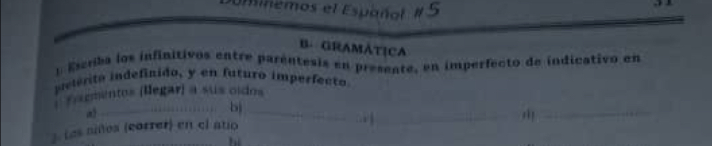 nemos el Español # 5 
B. GRAMÁTICA 
t Escrba los infinitivos entre parentesis en presente, en imperfecto de indicativo en 
ielérito indefinido, y en futuro imperfecto 
_ 
_ 
* F eementos (legar) a sus oidos 
_ 
_bì 
3. Les siñes (correr) en el atio