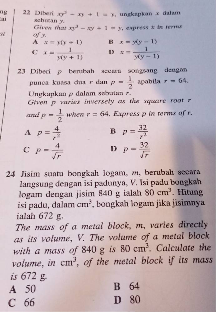 ng 22 Diberi xy^3-xy+1=y , ungkapkan x dalam
tai sebutan y.
Given that xy^3-xy+1=y , express x in terms
at ofy.
A x=y(y+1) B x=y(y-1)
C x= 1/y(y+1)  D x= 1/y(y-1) 
23 Diberi p berubah secara songsang dengan
punca kuasa dua r dan p= 1/2  apabila r=64. 
Ungkapkan p dalam sebutan r.
Given p varies inversely as the square root r
and p= 1/2  when r=64. Express p in terms of r.
A p= 4/r^2 
B p= 32/r^2 
C p= 4/sqrt(r) 
D p= 32/sqrt(r) 
24 Jisim suatu bongkah logam, m, berubah secara
langsung dengan isi padunya, V. Isi padu bongkah
logam dengan jisim 840 g ialah 80cm^3. Hitung
isi padu, dalam cm^3 , bongkah logam jika jisimnya
ialah 672 g.
The mass of a metal block, m, varies directly
as its volume, V. The volume of a metal block
with a mass of 840 g is 80cm^3. Calculate the
volume, in cm^3 , of the metal block if its mass
is 672 g.
A 50 B 64
C 66 D 80