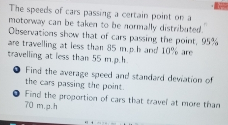 The speeds of cars passing a certain point on a 
motorway can be taken to be normally distributed. 
Observations show that of cars passing the point, 95%
are travelling at less than 85 m. p.h and 10% are 
travelling at less than 55 m.p.h. 
Find the average speed and standard deviation of 
the cars passing the point. 
Find the proportion of cars that travel at more than
70 m.p.h