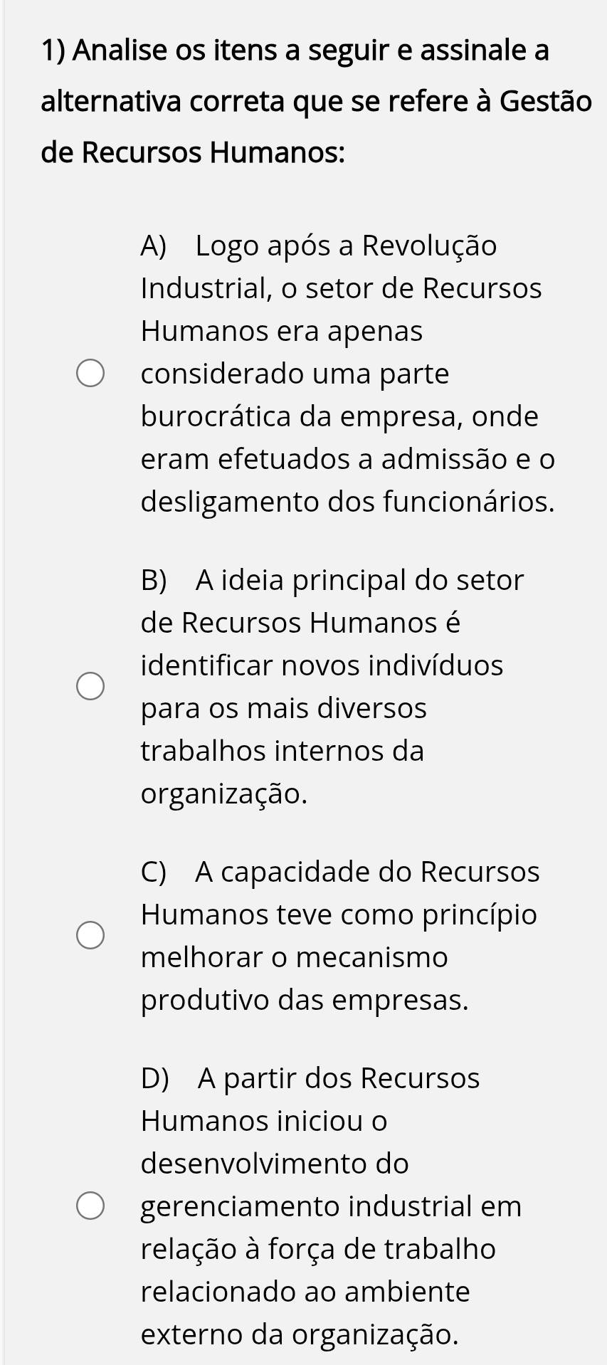 Analise os itens a seguir e assinale a
alternativa correta que se refere à Gestão
de Recursos Humanos:
A) Logo após a Revolução
Industrial, o setor de Recursos
Humanos era apenas
considerado uma parte
burocrática da empresa, onde
eram efetuados a admissão e o
desligamento dos funcionários.
B) A ideia principal do setor
de Recursos Humanos é
identificar novos indivíduos
para os mais diversos
trabalhos internos da
organização.
C) A capacidade do Recursos
Humanos teve como princípio
melhorar o mecanismo
produtivo das empresas.
D) A partir dos Recursos
Humanos iniciou o
desenvolvimento do
gerenciamento industrial em
relação à força de trabalho
relacionado ao ambiente
externo da organização.