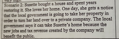 Scenario 2: Susette bought a house and spent years 
restoring it. She loves her home. One day, she gets a notice 
that the local government is going to take her property in 
order to turn her land over to a private company. The local 
government says it can take Susette’s home because the 
new jobs and tax revenue created by the company will 
benefit the public.