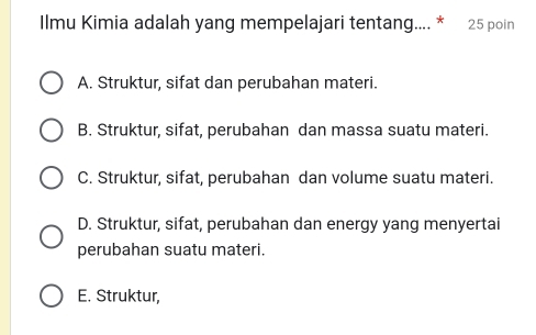 Ilmu Kimia adalah yang mempelajari tentang.... * 25 poin
A. Struktur, sifat dan perubahan materi.
B. Struktur, sifat, perubahan dan massa suatu materi.
C. Struktur, sifat, perubahan dan volume suatu materi.
D. Struktur, sifat, perubahan dan energy yang menyertai
perubahan suatu materi.
E. Struktur,