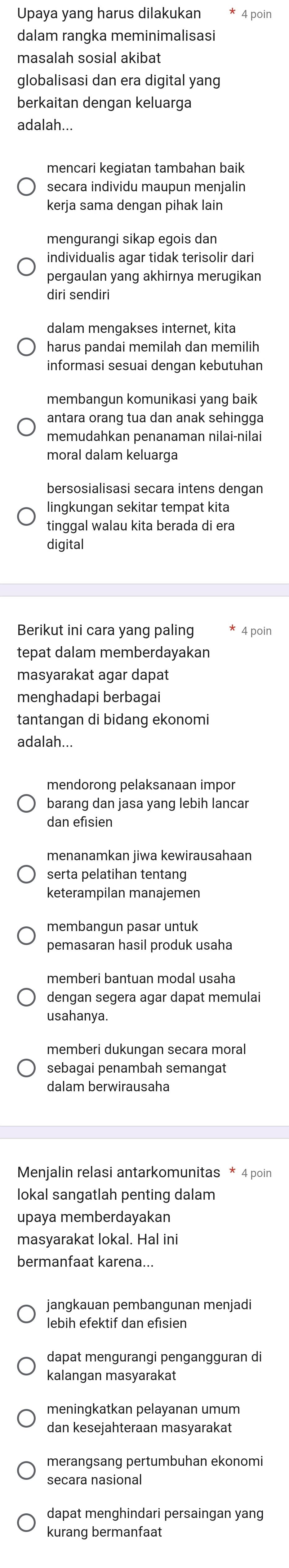 Upaya yang harus dilakukan
dalam rangka meminimalisasi
masalah sosial akibat
globalisasi dan era digital yang
berkaitan dengan keluarga
adalah...
mencari kegiatan tambahan baik
secara individu maupun menjalin
kerja sama dengan pihak lain
mengurangi sikap egois dan
individualis agar tidak terisolir dari
pergaulan yang akhirnya merugikan
diri sendiri
dalam mengakses internet, kita
harus pandai memilah dan memilih
informasi sesuai dengan kebutuhan
membangun komunikasi yang baik
antara orang tua dan anak sehingga
moral dalam keluarga
bersosialisasi secara intens dengan
lingkungan sekitar tempat kita
tinggal walau kita berada di era
digital
Berikut ini cara yang paling 4 poin
tepat dalam memberdayakan
masyarakat agar dapat
menghadapi berbagai
tantangan di bidang ekonomi
adalah...
mendorong pelaksanaan impor
barang dan jasa yang lebih lancar
dan efisien
menanamkan jiwa kewirausahaan
serta pelatihan tentang
keterampilan manajemen
membangun pasar untuk
pemasaran hasil produk usaha
memberi bantuan modal usaha
dengan segera agar dapat memulai
usahanya.
memberi dukungan secara moral
sebagai penambah semangat
dalam berwirausaha
Menjalin relasi antarkomunitas * 4 poin
lokal sangatlah penting dalam
upaya memberdayakan
masyarakat lokal. Hal ini
bermanfaat karena...
jangkauan pembangunan menjadi
lebih efektif dan efisien
dapat mengurangi pengangguran di
kalangan masyarakat
meningkatkan pelayanan umum
dan kesejahteraan masyarakat
merangsang pertumbuhan ekonomi
secara nasional
dapat menghindari persaingan yang
kurang bermanfaat