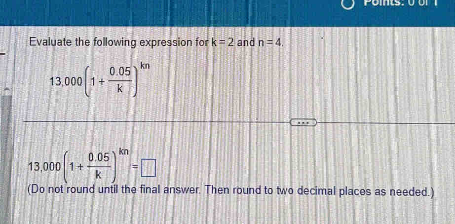 Foms. 0 or 
Evaluate the following expression for k=2 and n=4.
13,000(1+ (0.05)/k )^kn
13,000(1+ (0.05)/k )^kn=□
(Do not round until the final answer. Then round to two decimal places as needed.)