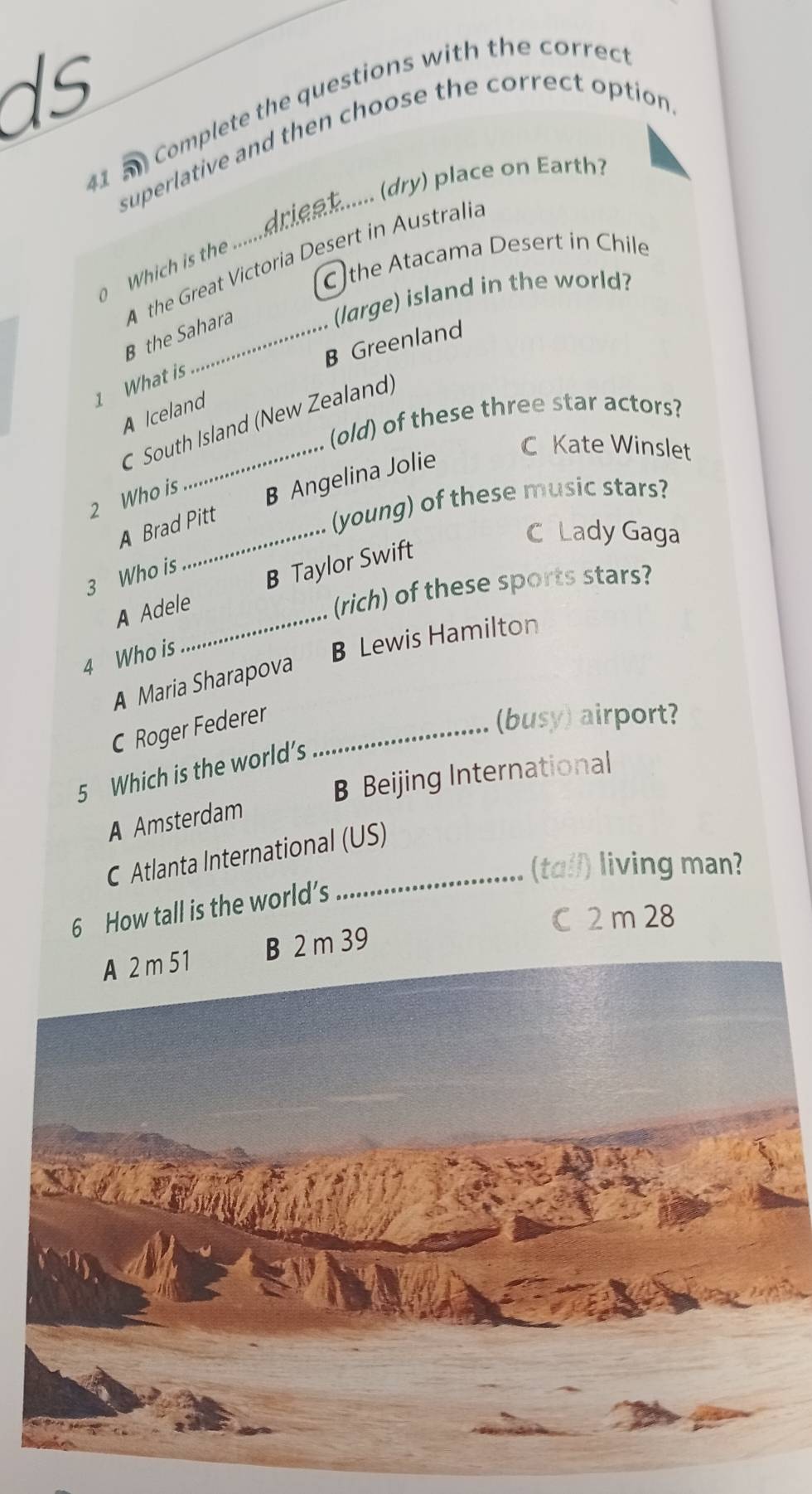 ds
41 5 Complete the questions with the correct
superlative and then choose the correct option
Which is the ......drien ...... (dry) place on Earth.
the Atacama Desert in Chile
B the Sahara A the Great Victoria Desert in Australia
(large) island in the world?
B Greenland
1 What is
A Iceland
(old) of these three star actors?
C South Island (New Zealand)
2 Who is B Angelina Jolie
C Kate Winslet
A Brad Pitt
(young) of these music stars?
C Lady Gaga
3 Who is
A Adele_ B Taylor Swift
(rich) of these sports stars?
4 Who is
A Maria Sharapova B Lewis Hamilton
C Roger Federer_
(busy) airport?
5 Which is the world’s
B Beijing International
A Amsterdam
C Atlanta International (US)
(tall) living man?
6 How tall is the world’s
C 2 m 28
B 2 m 39