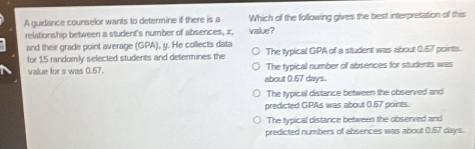 A guidance counselor wants to determine if there is a Which of the following gives the best interpretation of this
relationship between a student's number of absences, x, value?
and their grade point average (GPA), y. He collects data
for 15 randomly selected students and determines the The typical GPA of a student was about 0.57 points.
value for s was 0.67. The typical number of absences for students was
about 0.67 days.
The typical distance between the observed and
predicted GPAs was about 0.67 points.
The typical distance between the observed and
predicted numbers of absences was about 0.57 days.