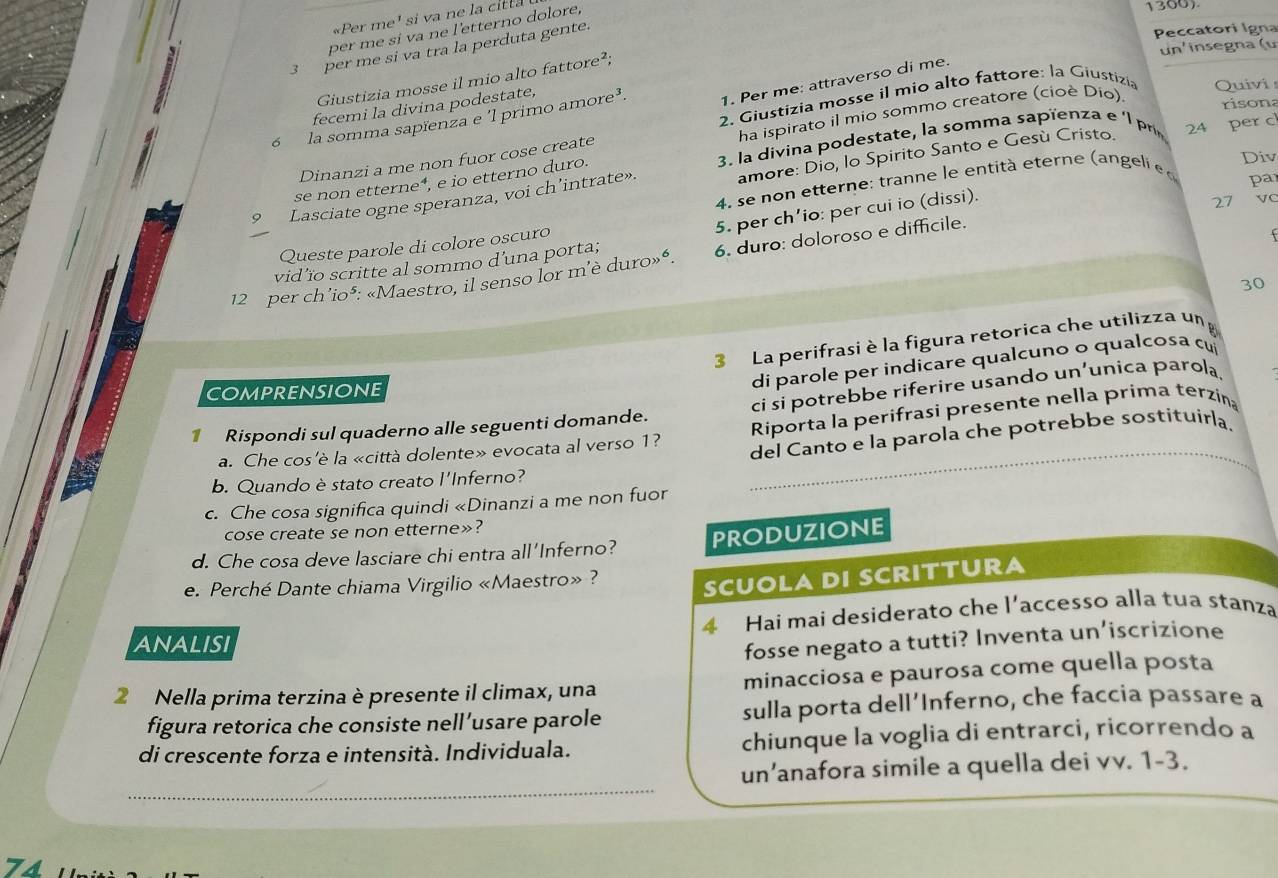 «Per me' si va ne la citta
per me sí va ne l'etterno dolore,
1300)
3 per me si va tra la perduta gente.
Peccatori Igna
un'insegna (u
Giustizia mosse il mio alto fattore²;
2. Giustizia mosse il mio alto fattore: la Giustizia Quivi
risona
6 la somma sapïenza e 'l primo amore³. 1. Per me: attraverso di me.
fecemi la divina podestate,
ha ispirato il mio sommo creatore (cioè Dio)
Div
se non etterne⁴, e io etterno duro.  3. la divina podestate, la somma sapienza e  l p 24 per c
Dinanzi a me non fuor cose create
9 Lasciate ogne speranza, voi ch’intrate». amore: Dio, lo Spirito Santo e Gesù Cristo.
4. se non etterne: tranne le entità eterne (an geli  e d par
5. per ch’io: per cui io (dissi).
27 V
Queste parole di colore oscuro
f
12 per ch’io³: «Maestro, il senso lor m'è duro»“. 6. duro: doloroso e difficile.
vid’ïo scritte al sommo d'una porta;
30
3 La perifrasi è la figura retorica che utilizza un
COMPRENSIONE
di parole per indicare qualcuno o qualcosa cu
_
1 Rispondi sul quaderno alle seguenti domande. ci si potrebbe riferire usando un’unica parola.
a. Che cos'è la «città dolente» evocata al verso 1? Riporta la perifrasi presente nella prima terzin
del Canto e la parola che potrebbe sostituirla.
b. Quando è stato creato l'Inferno?
c. Che cosa significa quindi «Dinanzi a me non fuor
cose create se non etterne»?
d. Che cosa deve lasciare chi entra all'Inferno? PRODUZIONE
e. Perché Dante chiama Virgilio «Maestro» ?
SCUOLA DI SCRITTURA
ANALISI 4 Hai mai desiderato che l’accesso alla tua stanza
fosse negato a tutti? Inventa un’iscrizione
2 Nella prima terzina è presente il climax, una minacciosa e paurosa come quella posta
figura retorica che consiste nell’usare parole sulla porta dell’Inferno, che faccia passare a
di crescente forza e intensità. Individuala. chiunque la voglia di entrarci, ricorrendo a
_
un’anafora simile a quella dei vv. 1-3.
74