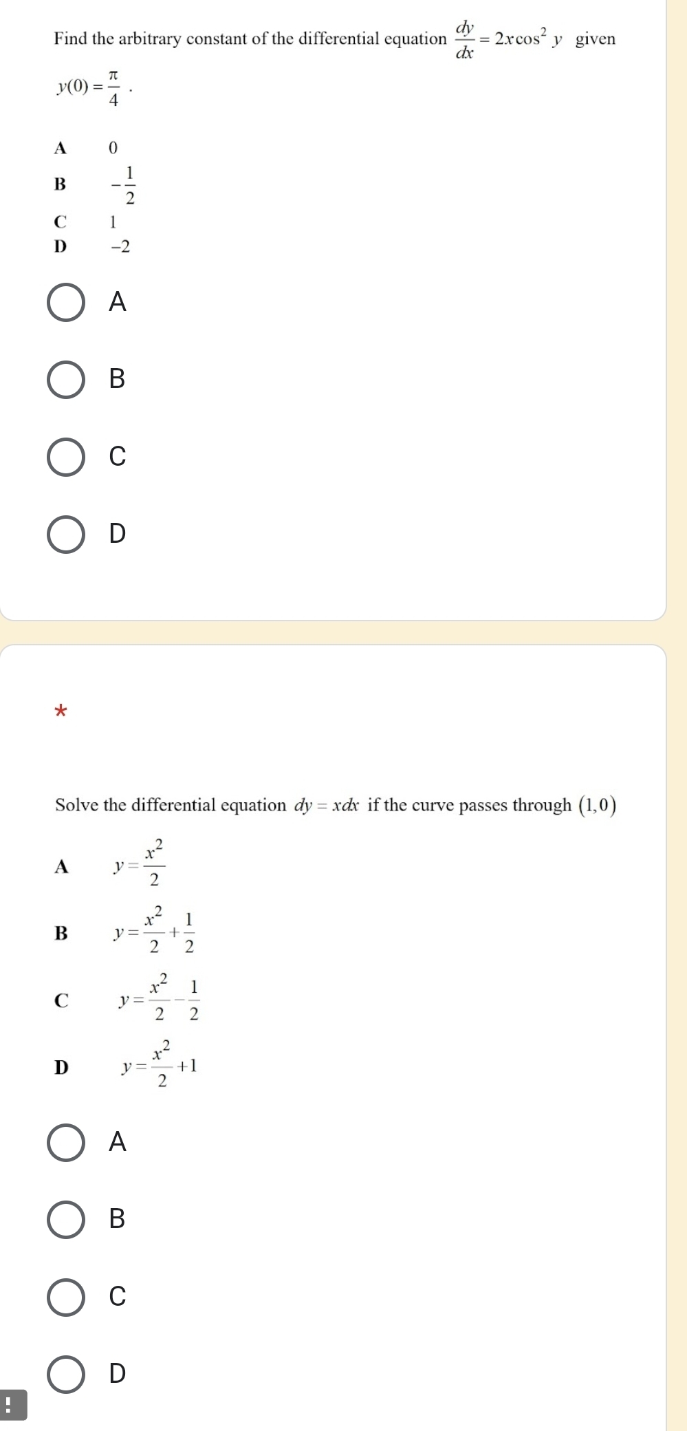 Find the arbitrary constant of the differential equation  dy/dx =2xcos^2. y given
y(0)= π /4 .
A 0
B - 1/2 
C 1
D -2
A
B
C
D
*
Solve the differential equation dy=xdx if the curve passes through (1,0)
A y= x^2/2 
B y= x^2/2 + 1/2 
C y= x^2/2 - 1/2 
D y= x^2/2 +1
A
B
C
D
!