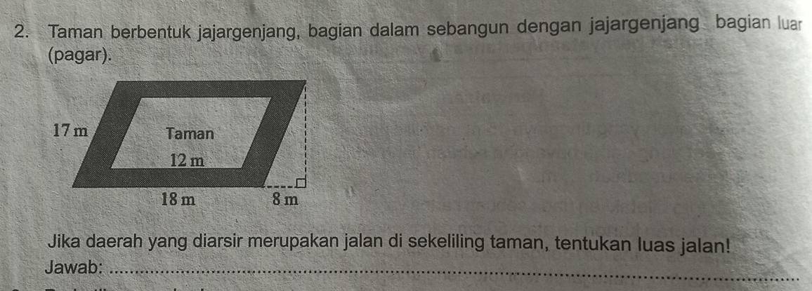 Taman berbentuk jajargenjang, bagian dalam sebangun dengan jajargenjang bagian luar 
(pagar). 
Jika daerah yang diarsir merupakan jalan di sekeliling taman, tentukan luas jalan! 
Jawab:_