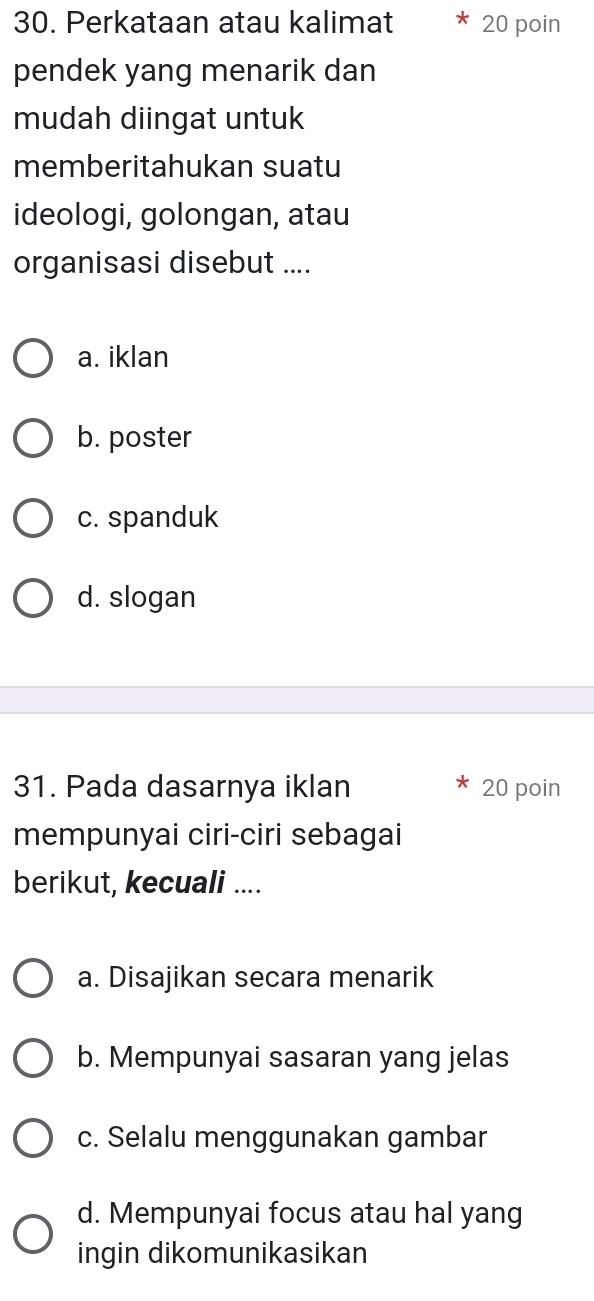 Perkataan atau kalimat 20 poin
pendek yang menarik dan
mudah diingat untuk
memberitahukan suatu
ideologi, golongan, atau
organisasi disebut ....
a. iklan
b. poster
c. spanduk
d. slogan
31. Pada dasarnya iklan 20 poin
mempunyai ciri-ciri sebagai
berikut, kecuali ....
a. Disajikan secara menarik
b. Mempunyai sasaran yang jelas
c. Selalu menggunakan gambar
d. Mempunyai focus atau hal yang
ingin dikomunikasikan