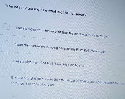 "The bell invites me." So what did the bell mean?
It was a signal from his servant that the meal was ready to serve.
It was the microwave beeping because his Pizza Rolls were ready.
It was a sign from God that it was his time to die.
It was a signal from his wife that the servants were drunk, and it was his turn to
do his part of their plot/plan.