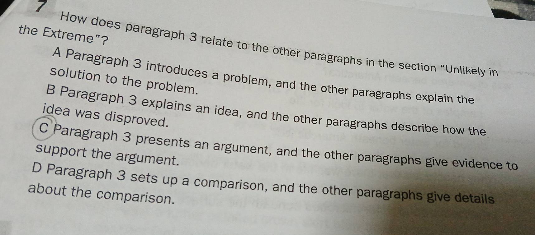 the Extreme”?
How does paragraph 3 relate to the other paragraphs in the section “Unlikely in
A Paragraph 3 introduces a problem, and the other paragraphs explain the
solution to the problem.
B Paragraph 3 explains an idea, and the other paragraphs describe how the
idea was disproved.
C Paragraph 3 presents an argument, and the other paragraphs give evidence to
support the argument.
D Paragraph 3 sets up a comparison, and the other paragraphs give details
about the comparison.