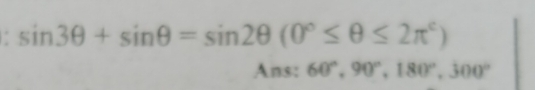 sin 3θ +sin θ =sin 2θ (0°≤ θ ≤ 2π^c)
Ans: 60°, 90°, 180°, 300°