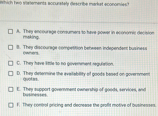 Which two statements accurately describe market economies?
A. They encourage consumers to have power in economic decision
making.
B. They discourage competition between independent business
owners.
C. They have little to no government regulation.
D. They determine the availability of goods based on government
quotas.
E. They support government ownership of goods, services, and
businesses.
F. They control pricing and decrease the profit motive of businesses.