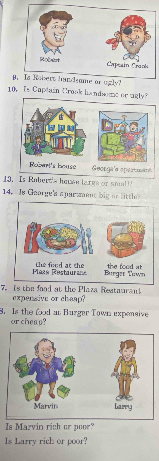 Is Robert handsome or ugly? 
10. Is Captain Crook handsome or ugly? 
Robert's house George's apartment 
13. Is Robert's house large or small? 
14. Is George's apartment big or little? 
7. Is the food at the Plaza Restaurant 
expensive or cheap? 
3. Is the food at Burger Town expensive 
or cheap? 
Is Marvin rich or poor? 
Is Larry rich or poor?